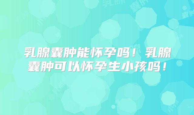 乳腺囊肿能怀孕吗！乳腺囊肿可以怀孕生小孩吗！