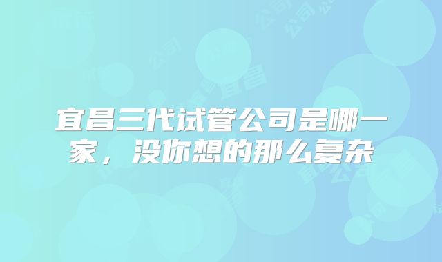 宜昌三代试管公司是哪一家,没你想的那么复杂