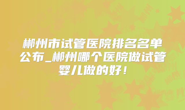 郴州市试管医院排名名单公布_郴州哪个医院做试管婴儿做的好!