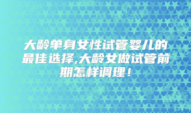 大龄单身女性试管婴儿的最佳选择,大龄女做试管前期怎样调理!