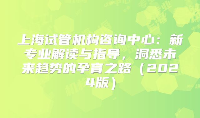 上海试管机构咨询中心:新专业解读与指导,洞悉未来趋势的孕育之路(2024版)