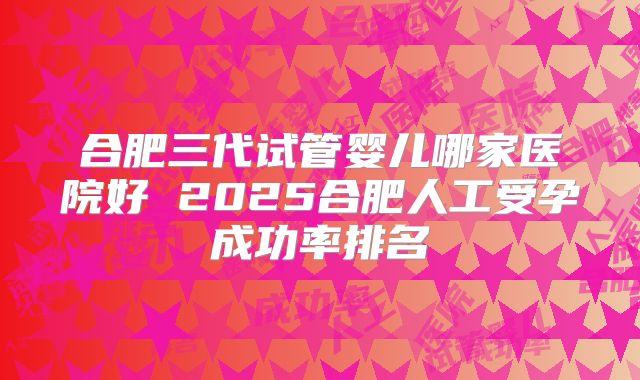 合肥三代试管婴儿哪家医院好 2025合肥人工受孕成功率排名