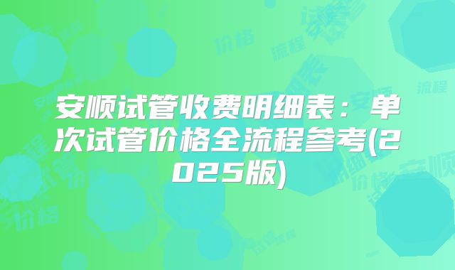 安顺试管收费明细表：单次试管价格全流程参考(2025版)