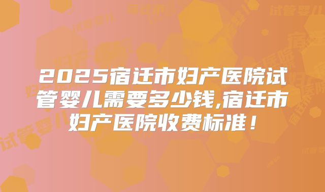 2025宿迁市妇产医院试管婴儿需要多少钱,宿迁市妇产医院收费标准!