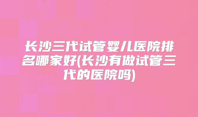 长沙三代试管婴儿医院排名哪家好(长沙有做试管三代的医院吗)