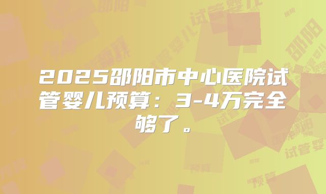2025邵阳市中心医院试管婴儿预算:3-4万完全够了。