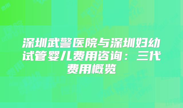 深圳武警医院与深圳妇幼试管婴儿费用咨询：三代费用概览
