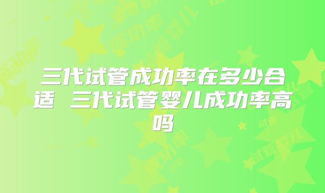 三代试管成功率在多少合适 三代试管婴儿成功率高吗