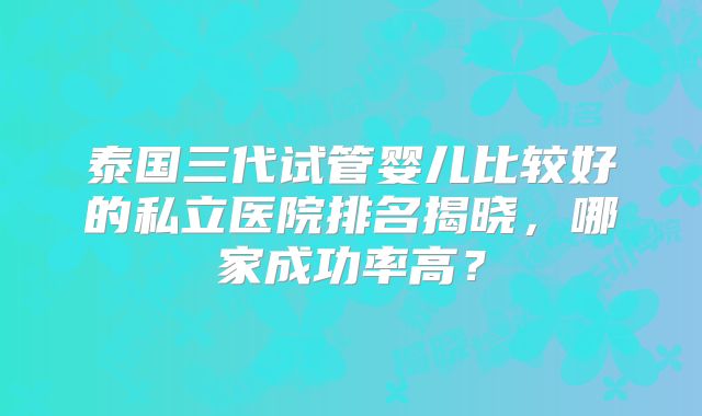 泰国三代试管婴儿比较好的私立医院排名揭晓,哪家成功率高?