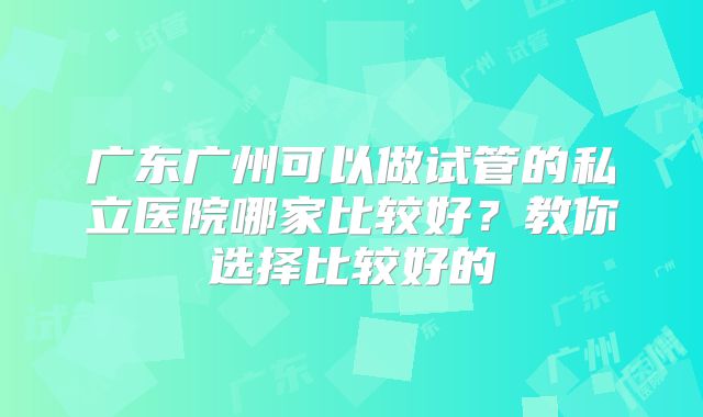 广东广州可以做试管的私立医院哪家比较好?教你选择比较好的