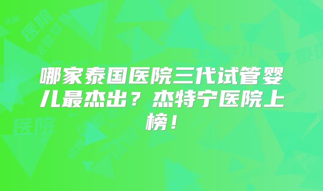 哪家泰国医院三代试管婴儿最杰出？杰特宁医院上榜！