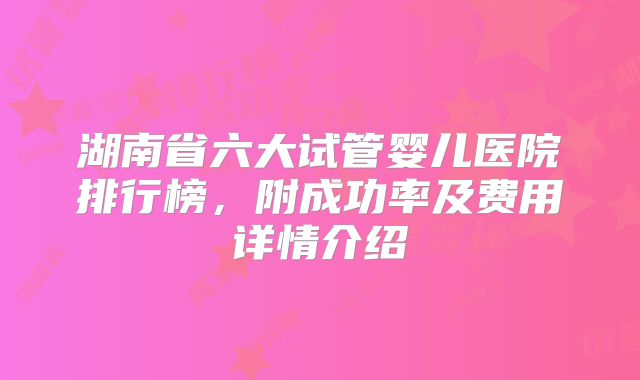 湖南省六大试管婴儿医院排行榜,附成功率及费用详情介绍