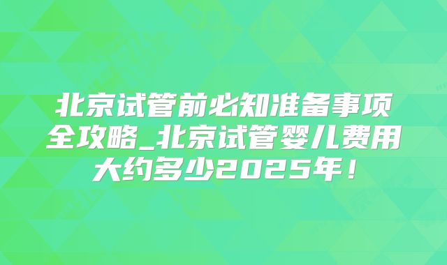 北京试管前必知准备事项全攻略_北京试管婴儿费用大约多少2025年!
