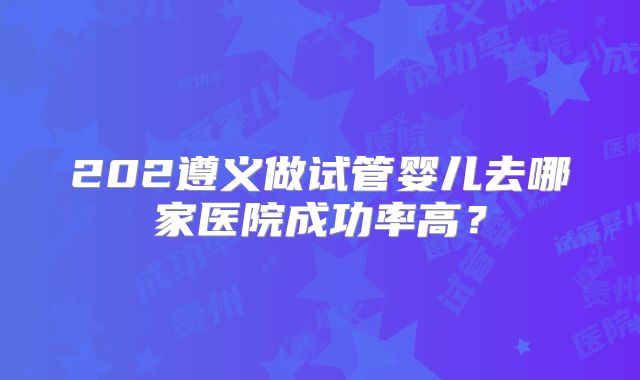 202遵义做试管婴儿去哪家医院成功率高?