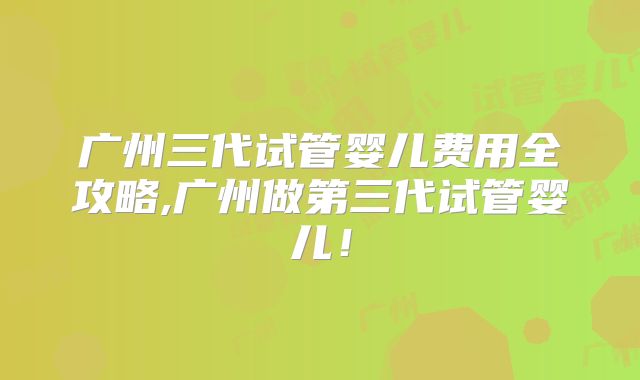 广州三代试管婴儿费用全攻略,广州做第三代试管婴儿!