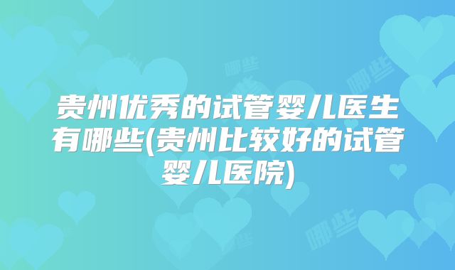 贵州优秀的试管婴儿医生有哪些(贵州比较好的试管婴儿医院)