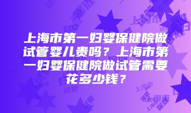 上海市第一妇婴保健院做试管婴儿贵吗?上海市第一妇婴保健院做试管需要花多少钱?