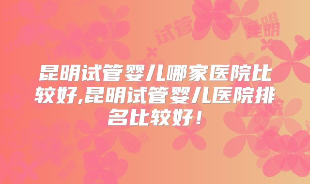 昆明试管婴儿哪家医院比较好,昆明试管婴儿医院排名比较好!