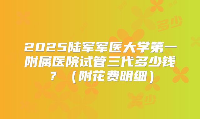 2025陆军军医大学第一附属医院试管三代多少钱？（附花费明细）