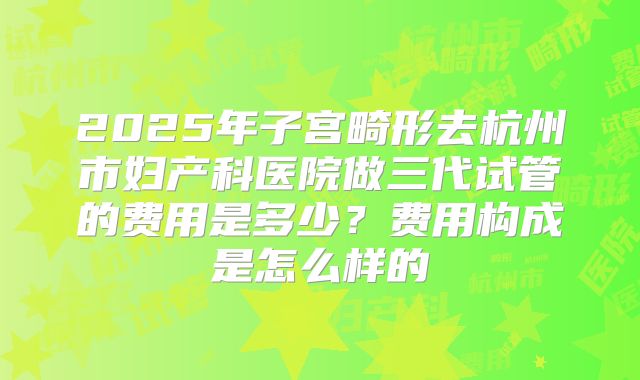 2025年子宫畸形去杭州市妇产科医院做三代试管的费用是多少？费用构成是怎么样的