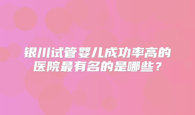 银川试管婴儿成功率高的医院最有名的是哪些？