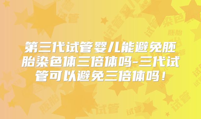 第三代试管婴儿能避免胚胎染色体三倍体吗-三代试管可以避免三倍体吗!