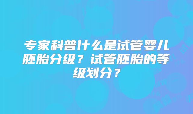 专家科普什么是试管婴儿胚胎分级?试管胚胎的等级划分?