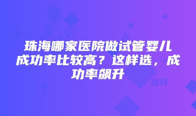 珠海哪家医院做试管婴儿成功率比较高？这样选，成功率飙升