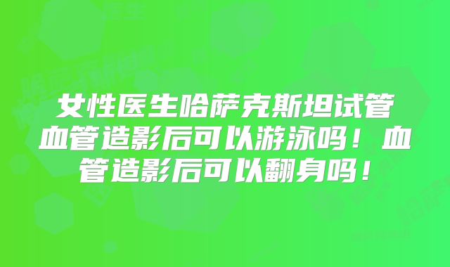 女性医生哈萨克斯坦试管血管造影后可以游泳吗！血管造影后可以翻身吗！