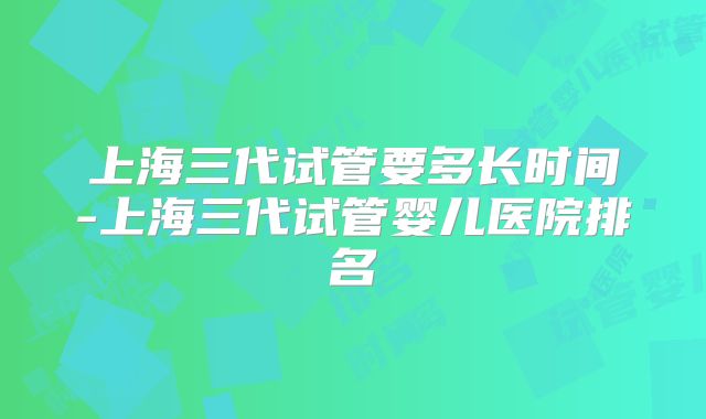 上海三代试管要多长时间-上海三代试管婴儿医院排名
