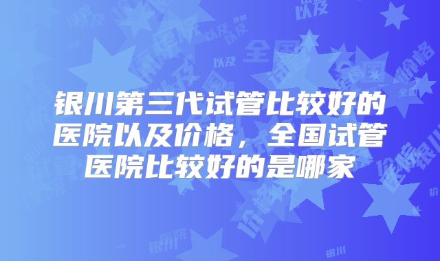 银川第三代试管比较好的医院以及价格,全国试管医院比较好的是哪家