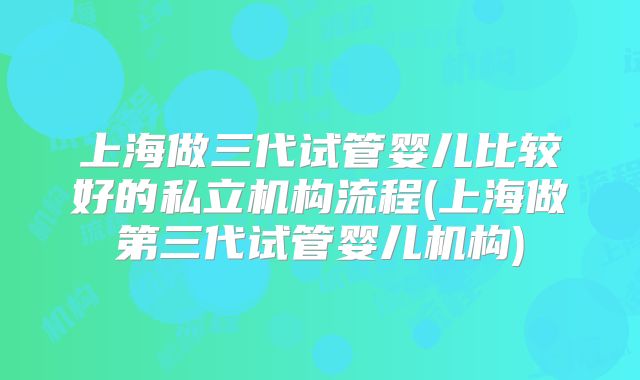 上海做三代试管婴儿比较好的私立机构流程(上海做第三代试管婴儿机构)