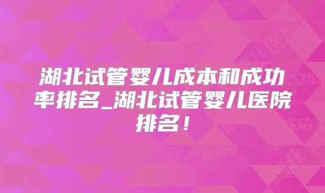 湖北试管婴儿成本和成功率排名_湖北试管婴儿医院排名！