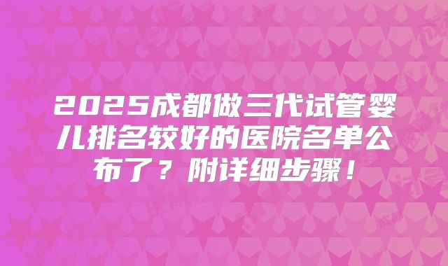 2025成都做三代试管婴儿排名较好的医院名单公布了？附详细步骤！