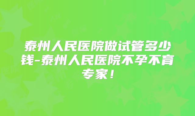 泰州人民医院做试管多少钱-泰州人民医院不孕不育专家!