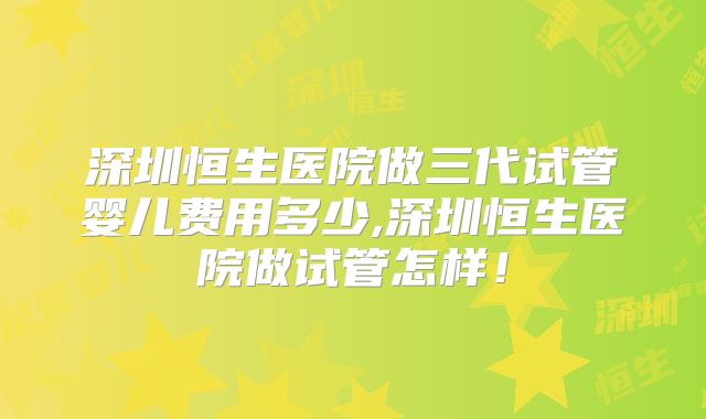 深圳恒生医院做三代试管婴儿费用多少,深圳恒生医院做试管怎样！