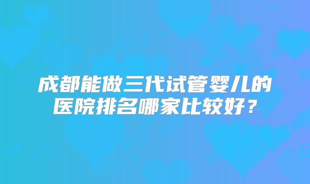 成都能做三代试管婴儿的医院排名哪家比较好？