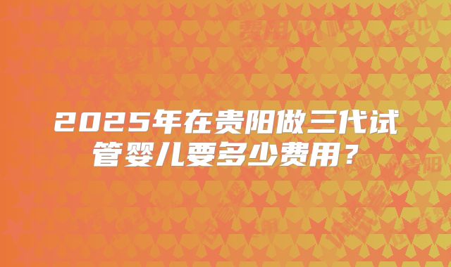 2025年在贵阳做三代试管婴儿要多少费用?