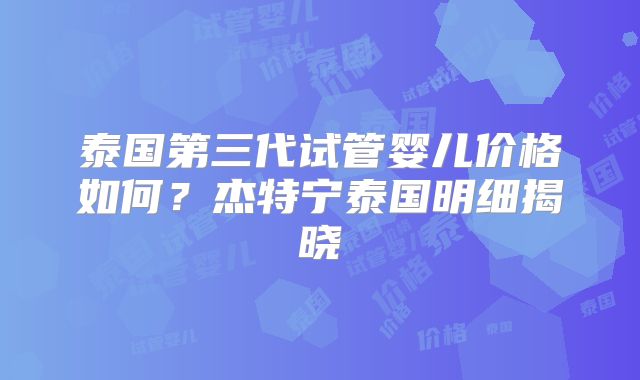 泰国第三代试管婴儿价格如何?杰特宁泰国明细揭晓