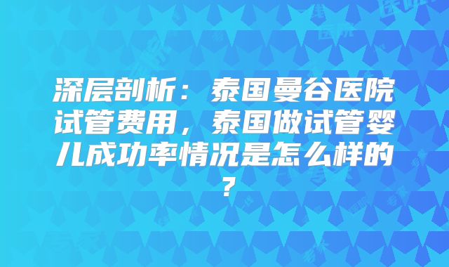 深层剖析:泰国曼谷医院试管费用,泰国做试管婴儿成功率情况是怎么样的?
