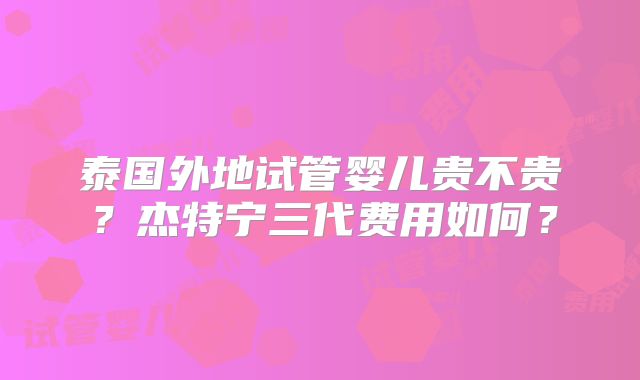 泰国外地试管婴儿贵不贵？杰特宁三代费用如何？