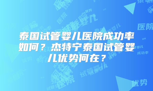 泰国试管婴儿医院成功率如何？杰特宁泰国试管婴儿优势何在？