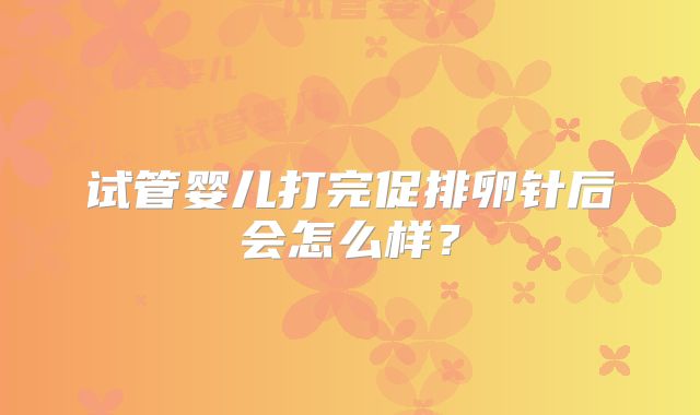 试管婴儿打完促排卵针后会怎么样？