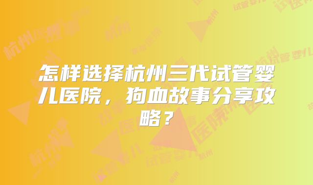 怎样选择杭州三代试管婴儿医院，狗血故事分享攻略？