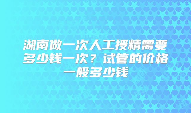 湖南做一次人工授精需要多少钱一次？试管的价格一般多少钱