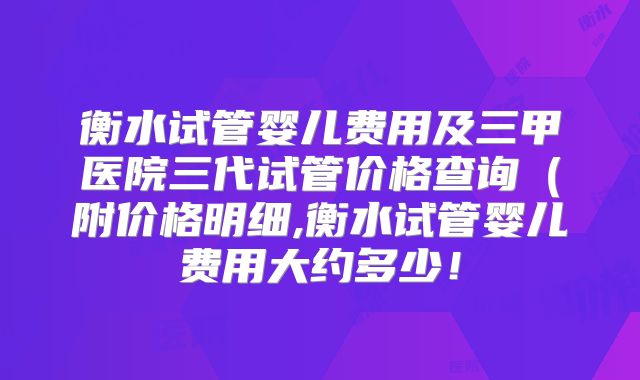 衡水试管婴儿费用及三甲医院三代试管价格查询（附价格明细,衡水试管婴儿费用大约多少！
