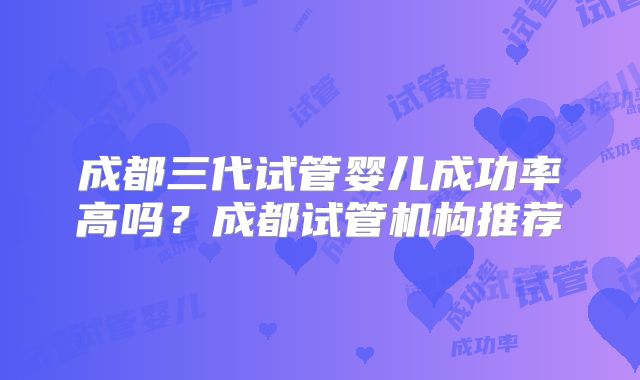 成都三代试管婴儿成功率高吗？成都试管机构推荐