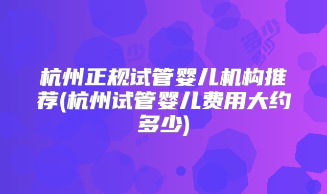 杭州正规试管婴儿机构推荐(杭州试管婴儿费用大约多少)