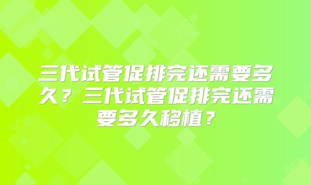 三代试管促排完还需要多久？三代试管促排完还需要多久移植？