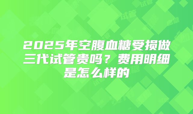 2025年空腹血糖受损做三代试管贵吗？费用明细是怎么样的